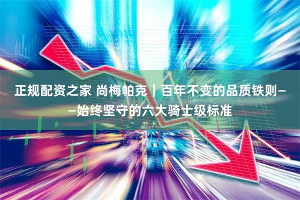 正规配资之家 尚梅帕克｜百年不变的品质铁则——始终坚守的六大骑士级标准