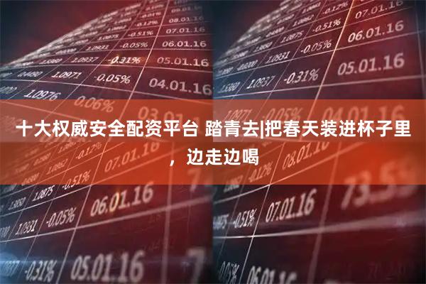 十大权威安全配资平台 踏青去|把春天装进杯子里，边走边喝