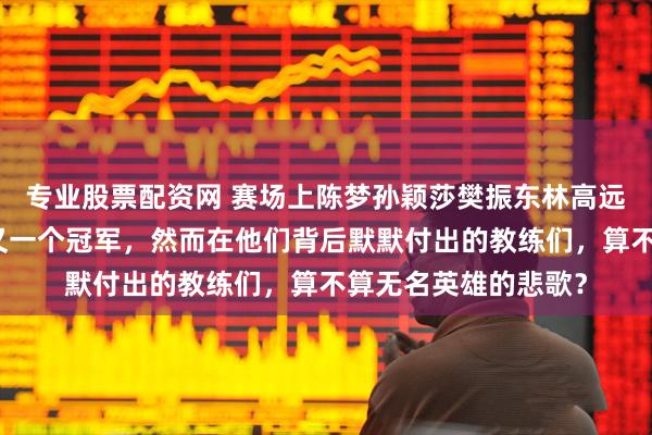 专业股票配资网 赛场上陈梦孙颖莎樊振东林高远意气风发拿下一个又一个冠军，然而在他们背后默默付出的教练们，算不算无名英雄的悲歌？