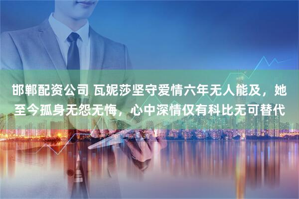 邯郸配资公司 瓦妮莎坚守爱情六年无人能及，她至今孤身无怨无悔，心中深情仅有科比无可替代