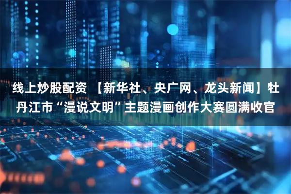 线上炒股配资 【新华社、央广网、龙头新闻】牡丹江市“漫说文明”主题漫画创作大赛圆满收官