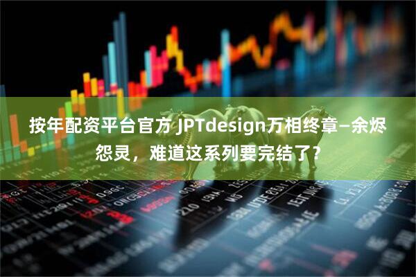 按年配资平台官方 JPTdesign万相终章—余烬怨灵，难道这系列要完结了？