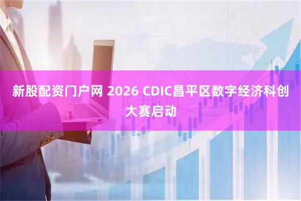 新股配资门户网 2026 CDIC昌平区数字经济科创大赛启动