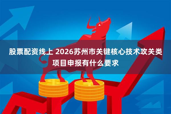 股票配资线上 2026苏州市关键核心技术攻关类项目申报有什么要求