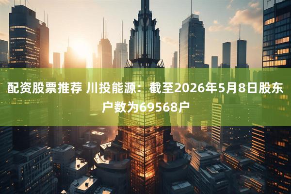 配资股票推荐 川投能源：截至2026年5月8日股东户数为69568户