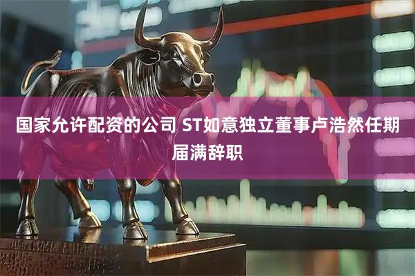 国家允许配资的公司 ST如意独立董事卢浩然任期届满辞职