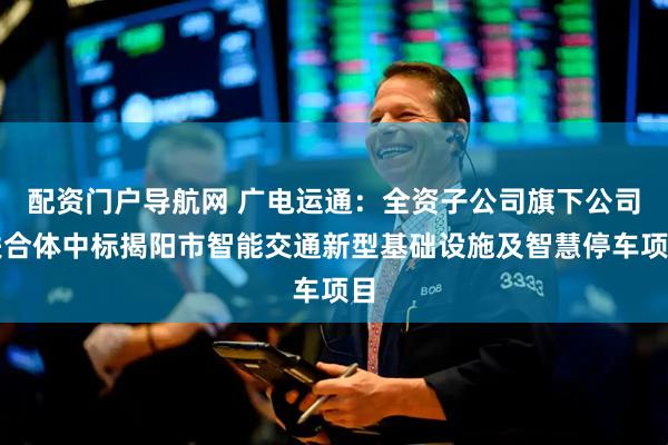 配资门户导航网 广电运通：全资子公司旗下公司联合体中标揭阳市智能交通新型基础设施及智慧停车项目